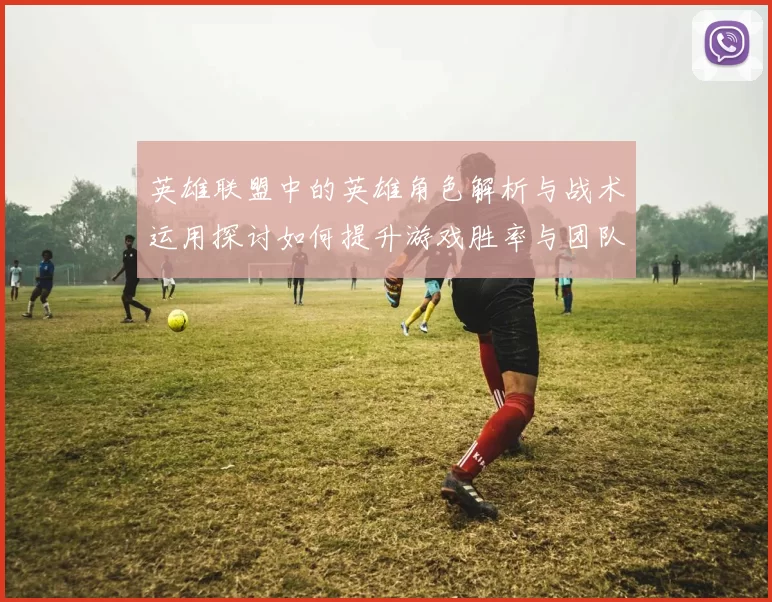 英雄联盟中的英雄角色解析与战术运用探讨如何提升游戏胜率与团队协作能力