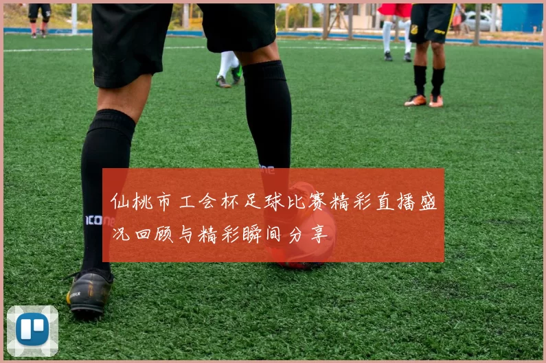 仙桃市工会杯足球比赛精彩直播盛况回顾与精彩瞬间分享