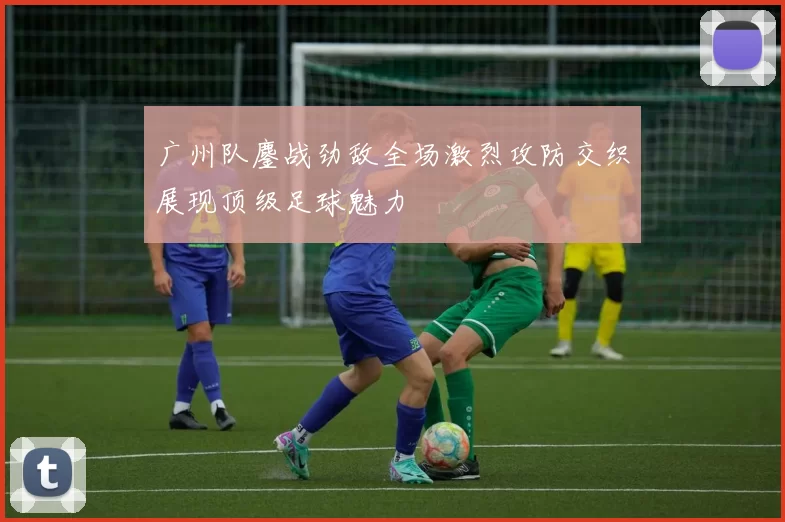 广州队鏖战劲敌全场激烈攻防交织展现顶级足球魅力