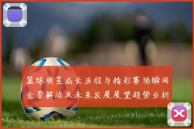 篮球明星成长历程与精彩赛场瞬间全景解读及未来发展展望趋势分析