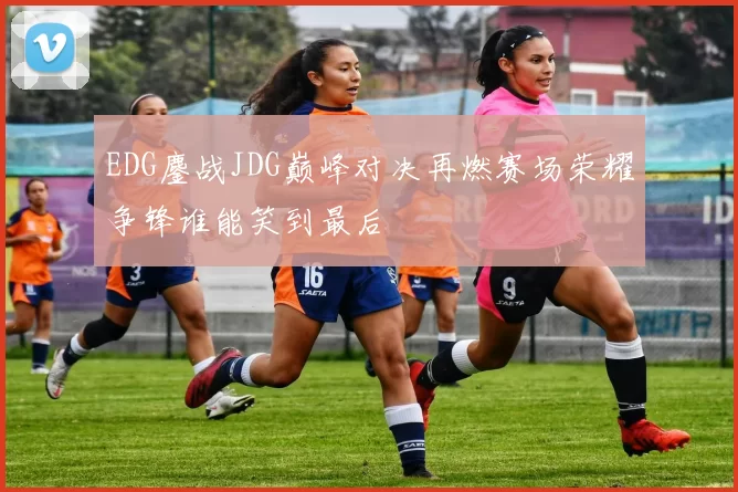 EDG鏖战JDG巅峰对决再燃赛场荣耀争锋谁能笑到最后