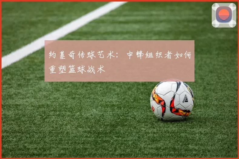 约基奇传球艺术：中锋组织者如何重塑篮球战术