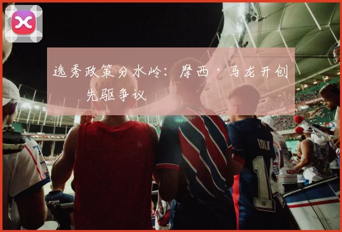选秀政策分水岭：摩西·马龙开创的先驱争议