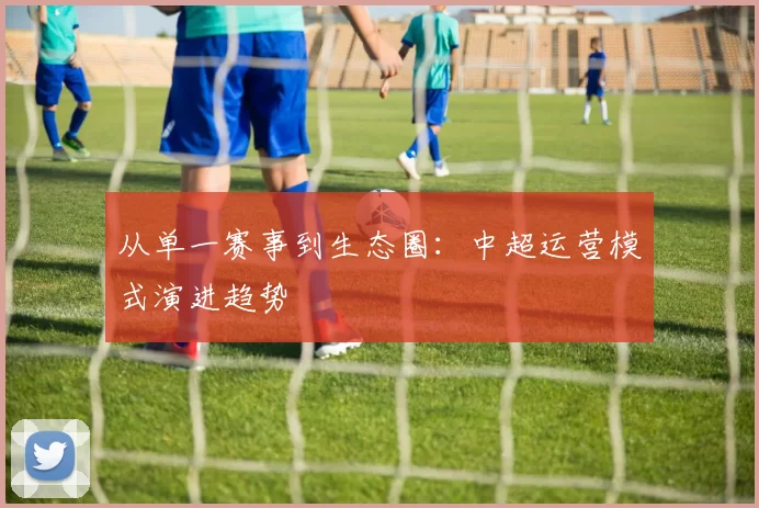 从单一赛事到生态圈：中超运营模式演进趋势
