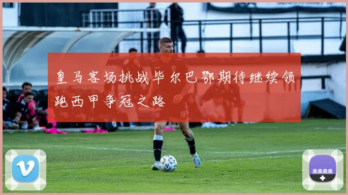 皇马客场挑战毕尔巴鄂期待继续领跑西甲争冠之路