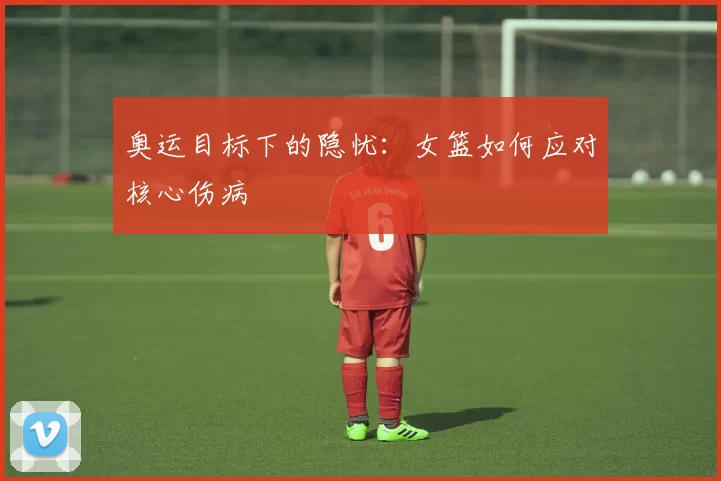 奥运目标下的隐忧：女篮如何应对核心伤病
