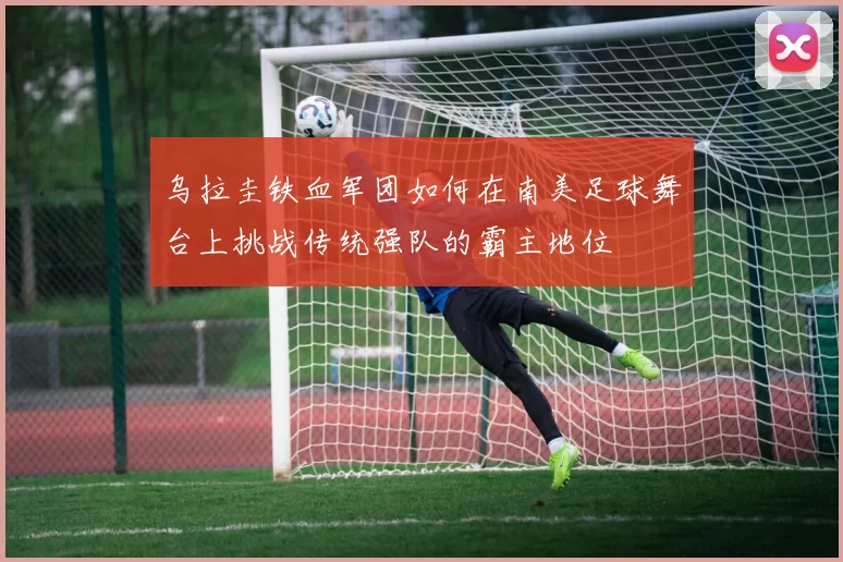 乌拉圭铁血军团如何在南美足球舞台上挑战传统强队的霸主地位