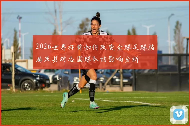 2026世界杯将如何改变全球足球格局及其对各国球队的影响分析