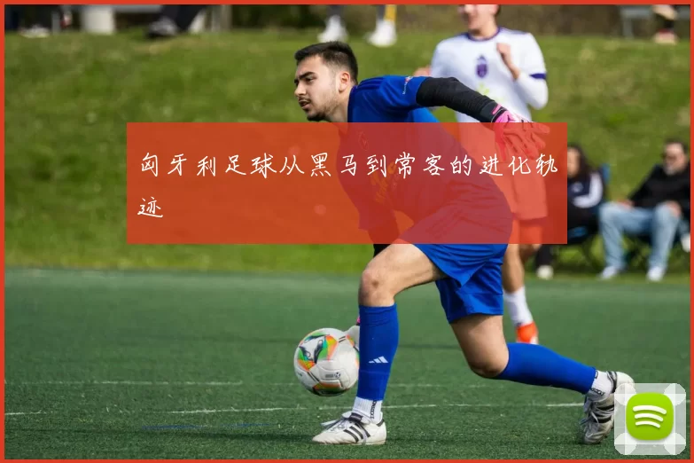 匈牙利足球从黑马到常客的进化轨迹