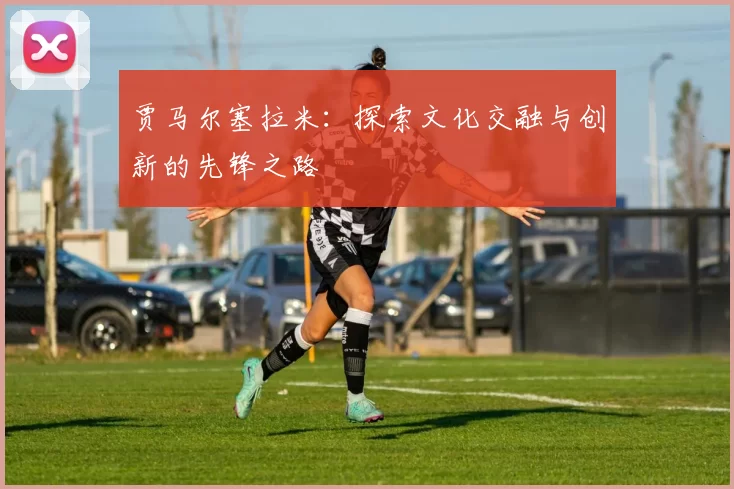 贾马尔塞拉米：探索文化交融与创新的先锋之路