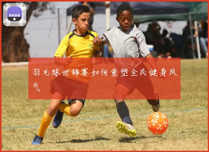 羽毛球世锦赛如何重塑全民健身风气