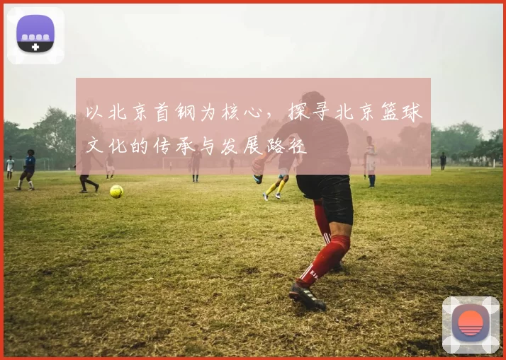 以北京首钢为核心，探寻北京篮球文化的传承与发展路径