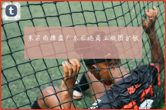 朱芳雨操盘广东宏远商业版图扩张