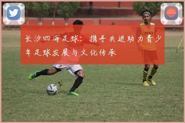 长沙四海足球：携手共进助力青少年足球发展与文化传承