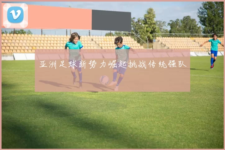 亚洲足球新势力崛起挑战传统强队
