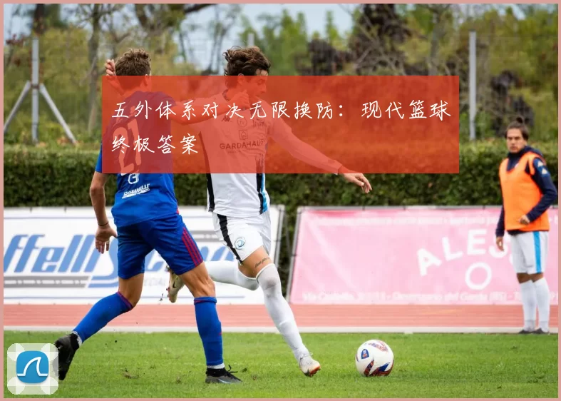 五外体系对决无限换防：现代篮球终极答案