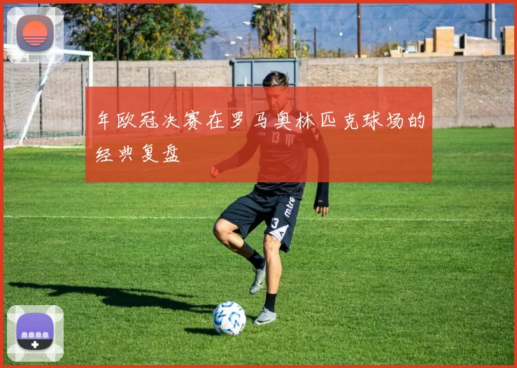 年欧冠决赛在罗马奥林匹克球场的经典复盘