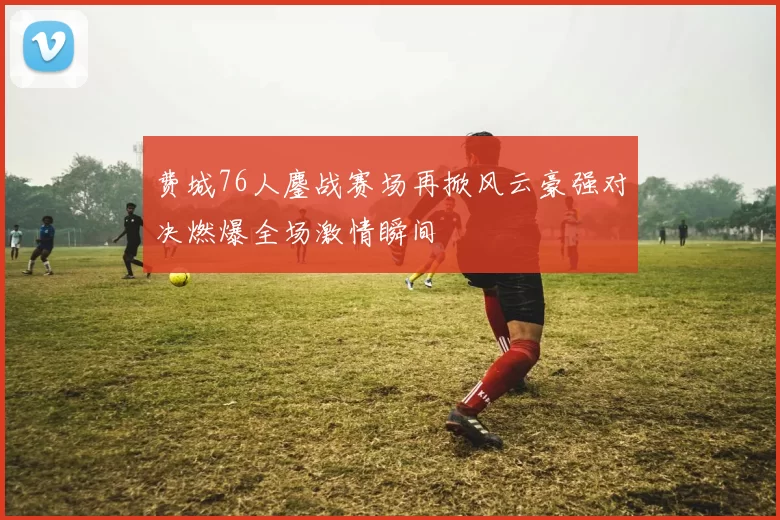 费城76人鏖战赛场再掀风云豪强对决燃爆全场激情瞬间