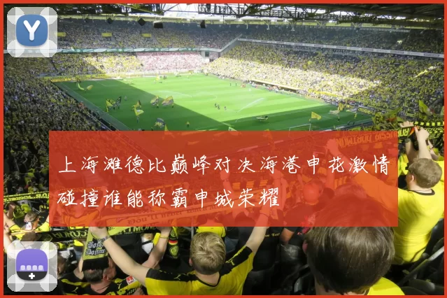 上海滩德比巅峰对决海港申花激情碰撞谁能称霸申城荣耀